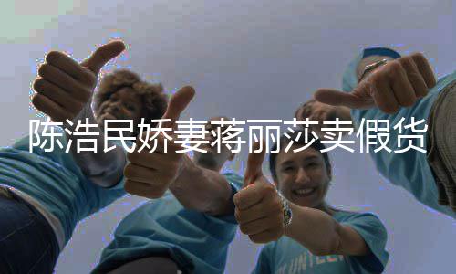 大牌半价曾自挣钱民娇卖假妻蒋上千货陈浩出 嘲想丽莎
